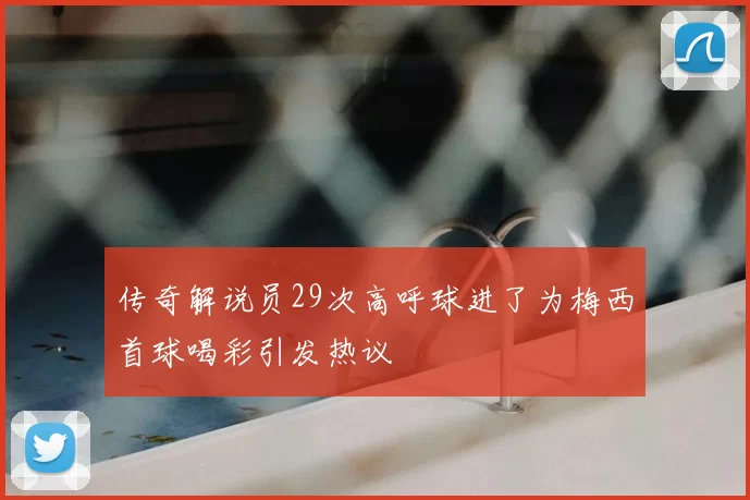 传奇解说员29次高呼球进了为梅西首球喝彩引发热议