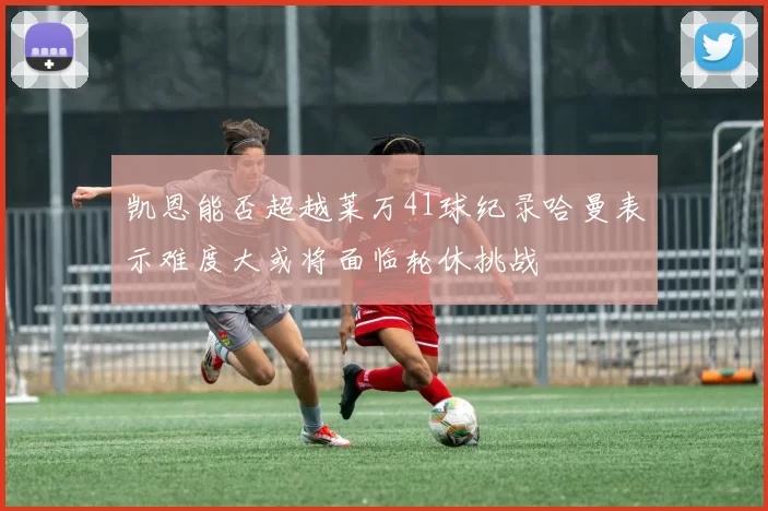 凯恩能否超越莱万41球纪录哈曼表示难度大或将面临轮休挑战