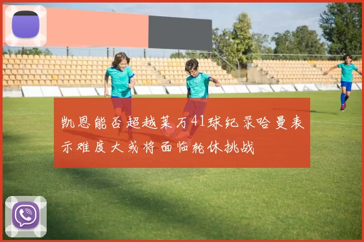 凯恩能否超越莱万41球纪录哈曼表示难度大或将面临轮休挑战
