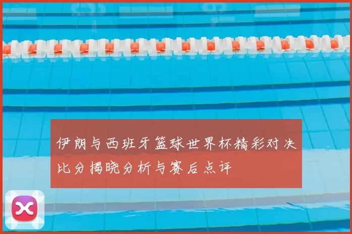 伊朗与西班牙篮球世界杯精彩对决比分揭晓分析与赛后点评