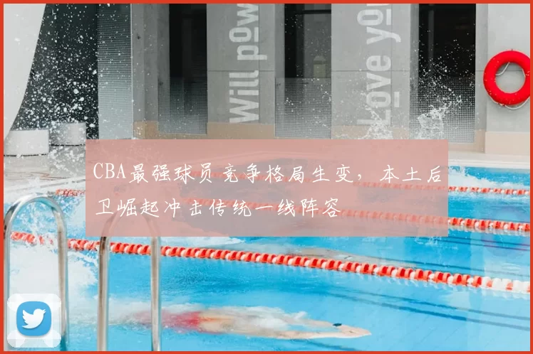 CBA最强球员竞争格局生变,本土后卫崛起冲击传统一线阵容