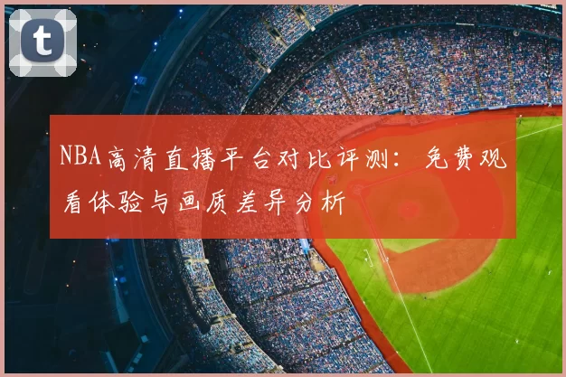 NBA高清直播平台对比评测：免费观看体验与画质差异分析