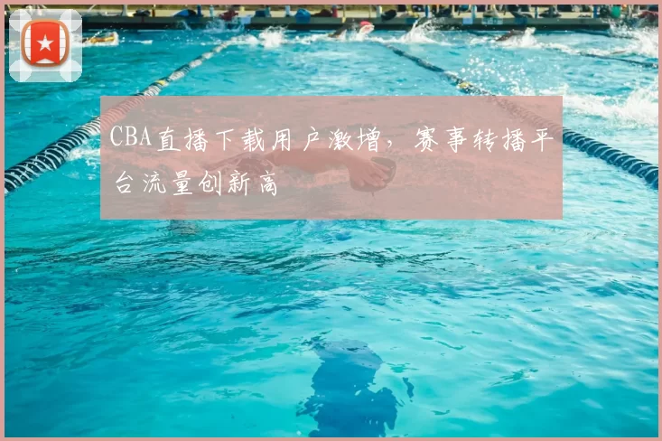 CBA直播下载用户激增,赛事转播平台流量创新高