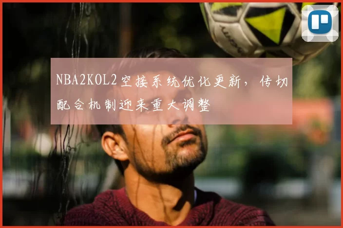 NBA2KOL2空接系统优化更新,传切配合机制迎来重大调整