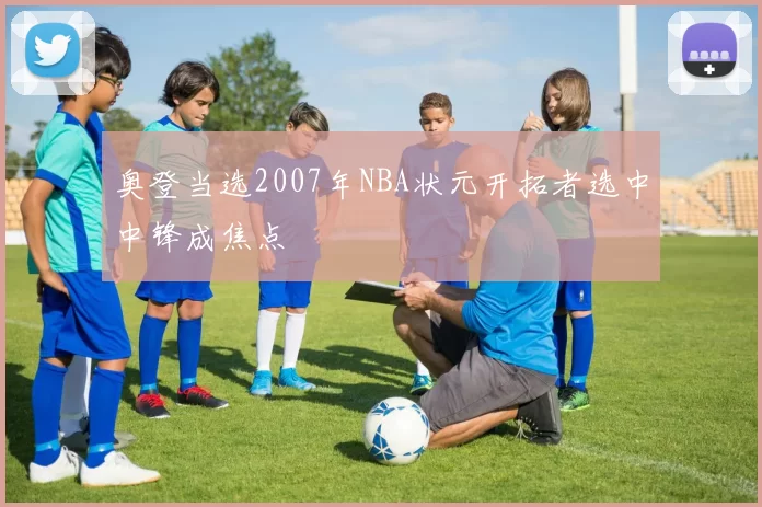 奥登当选2007年NBA状元开拓者选中中锋成焦点