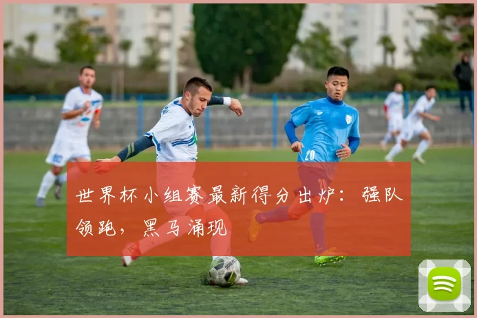 世界杯小组赛最新得分出炉：强队领跑，黑马涌现