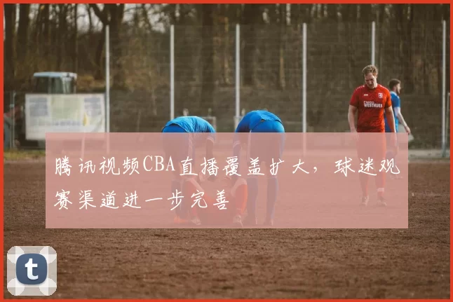 腾讯视频CBA直播覆盖扩大，球迷观赛渠道进一步完善