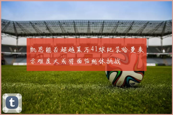 凯恩能否超越莱万41球纪录哈曼表示难度大或将面临轮休挑战