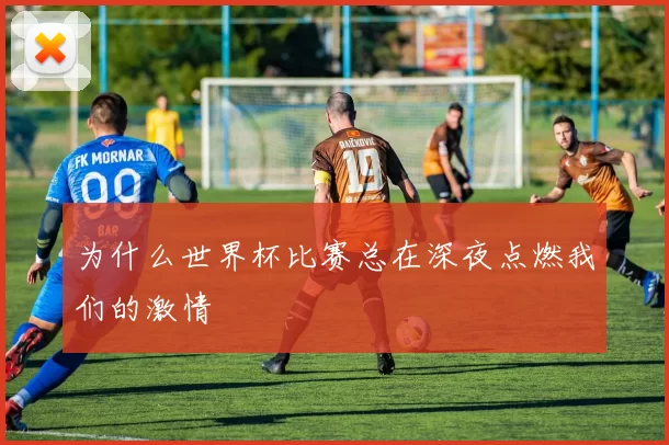 为什么世界杯比赛总在深夜点燃我们的激情