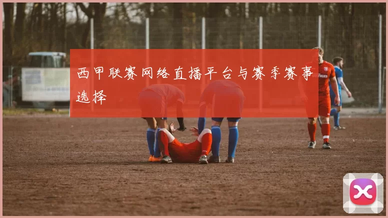 西甲联赛网络直播平台与赛季赛事选择